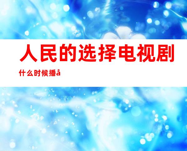 人民的选择电视剧什么时候播出（人民的选择电视剧即将上线）