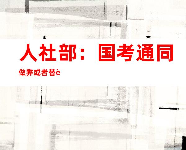 人社部：国考通同 做弊或者替考毕生 没有患上报考公事 员