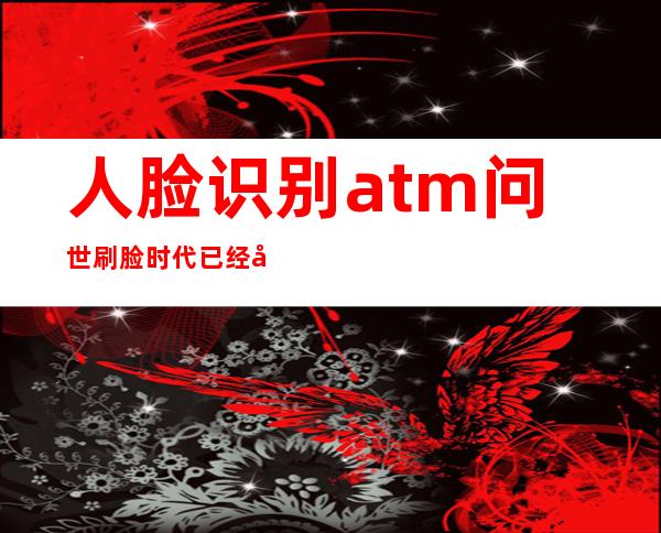 人脸识别atm问世 刷脸时代已经到来