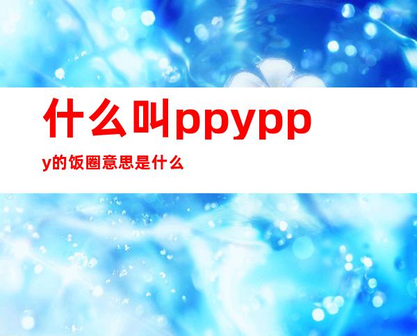 什么叫ppy ppy的饭圈意思是什么