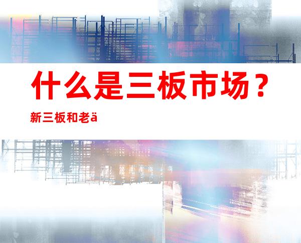 什么是三板市场？新三板和老三板有什么区别？