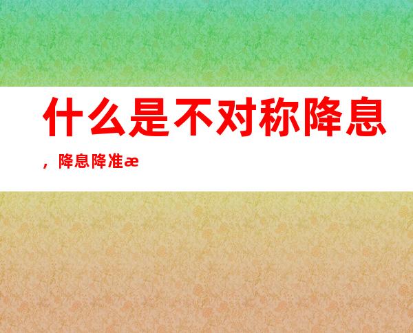 什么是不对称降息，降息降准意味着什么？