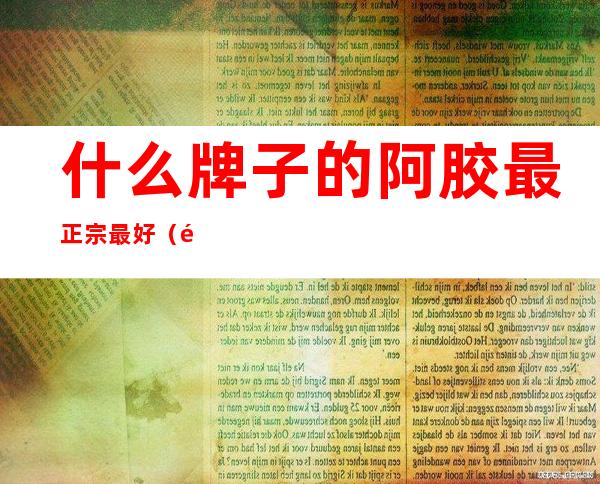 什么牌子的阿胶最正宗最好（阿胶是什么原料做的）