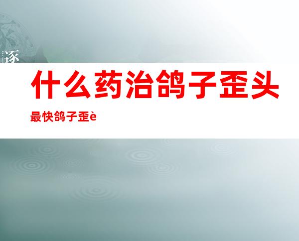 什么药治鸽子歪头最快鸽子歪脖病传染鸡吗——鸽子歪头病用什么方法可以赶快好