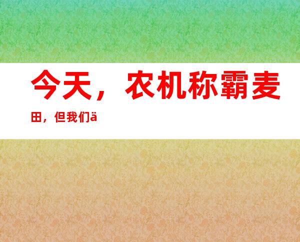 今天，农机称霸麦田，但我们也不会忘记曾经“麦客”的身影……