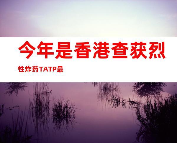 今年是香港查获烈性炸药TATP最多一年