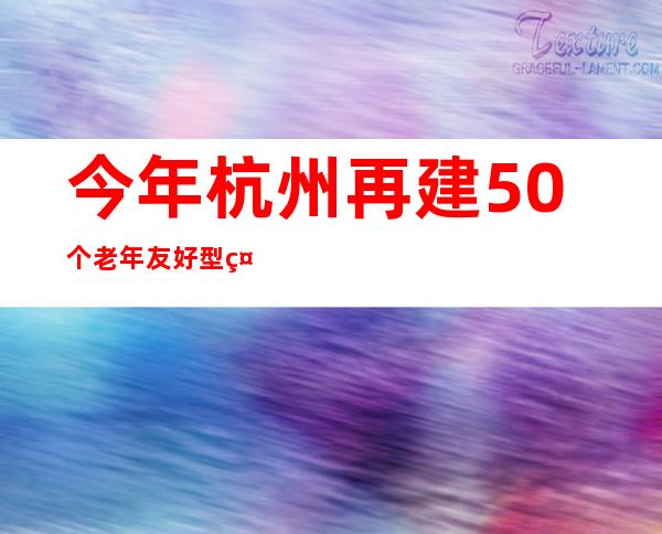 今年杭州再建50个老年友好型社区 提升服务便利可及性