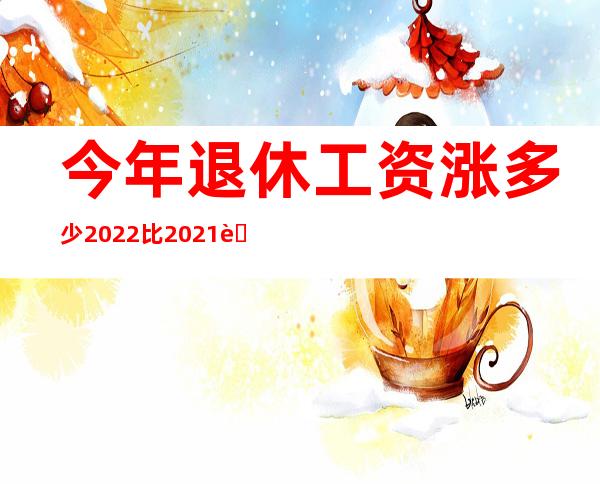 今年退休工资涨多少2022比2021能涨多吗（今年退休工资涨多少2022上海）