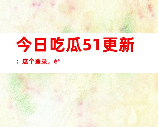 今日吃瓜51更新：这个登录，让你轻松分享你的故事