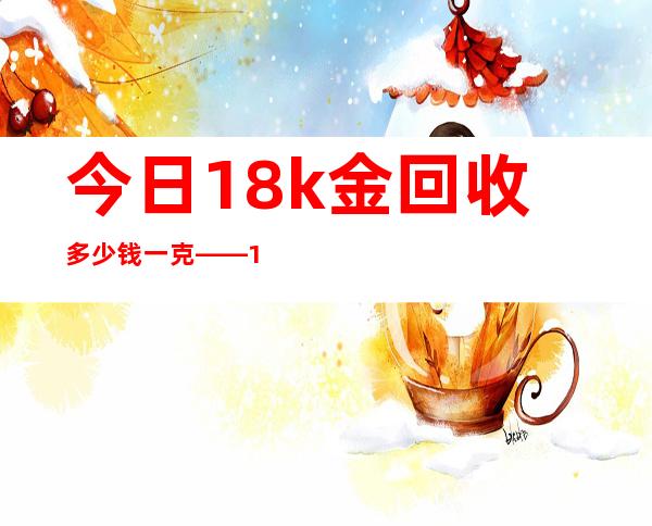 今日18k金回收多少钱一克——18k黄金回收价多少钱一克