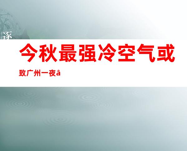 今秋最强冷空气或致广州一夜“入冬” 全市多举措防寒