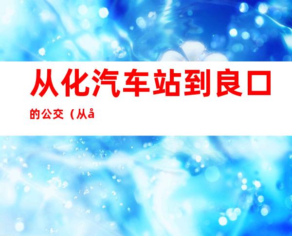 从化汽车站到良口的公交（从化汽车站到东莞总站）