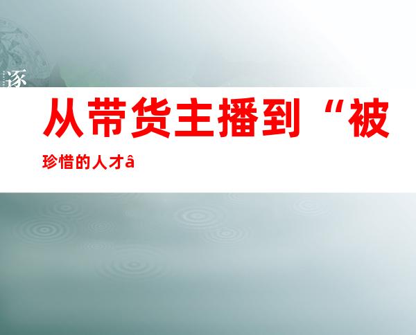 从带货主播到“被珍惜的人才” “背景太假哥”：责任多了一点