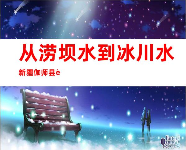 从涝坝水到冰川水 新疆伽师县若何攻克饮水平安问题？