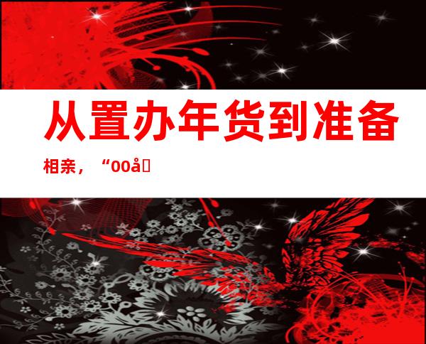 从置办年货到准备相亲，“00后”春节这样过