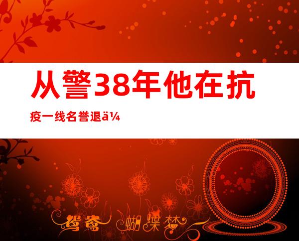 从警38年 他在抗疫一线名誉退休