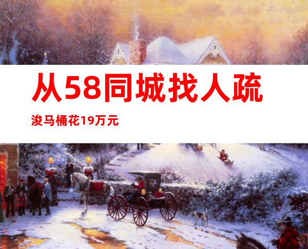 从58同城找人疏浚马桶花1.9万元？警方摧毁攫取暴利诈骗团伙