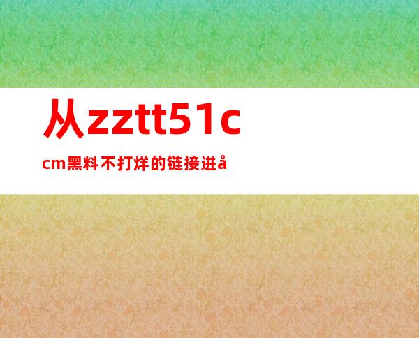 从zztt51.ccm黑料不打烊的链接进入，收藏精品资源