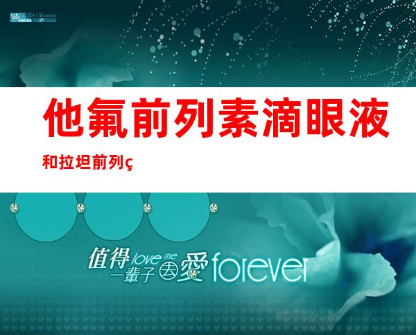 他氟前列素滴眼液和拉坦前列素的疗效比较(他氟前列素滴眼液晚上睡前滴可以吗?)