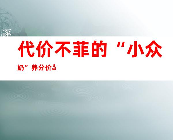 代价不菲的“小众奶” 养分价值真的比牛奶高吗？