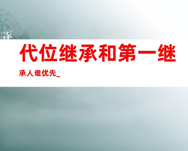 代位继承和第一继承人谁优先_代位继承权必须具备的条件