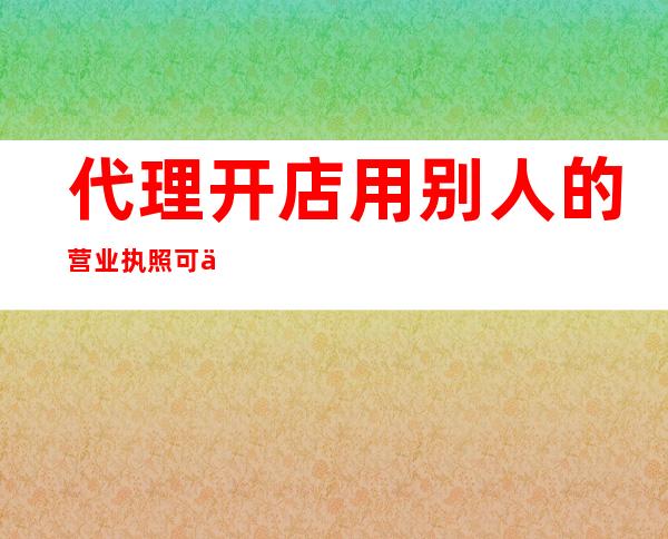 代理开店用别人的营业执照可以吗，代理开店用营业执照吗