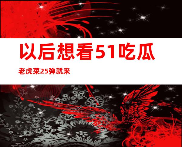 以后想看51吃瓜老虎菜25弹就来这个入口，方便又快捷