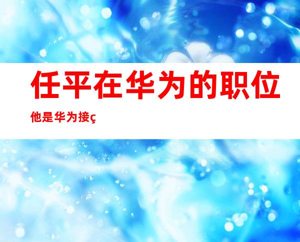 任平在华为的职位他是华为接班人吗