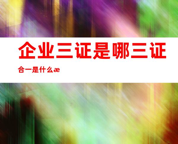 企业三证是哪三证合一是什么时候开始的,医疗生产企业三证是哪三证