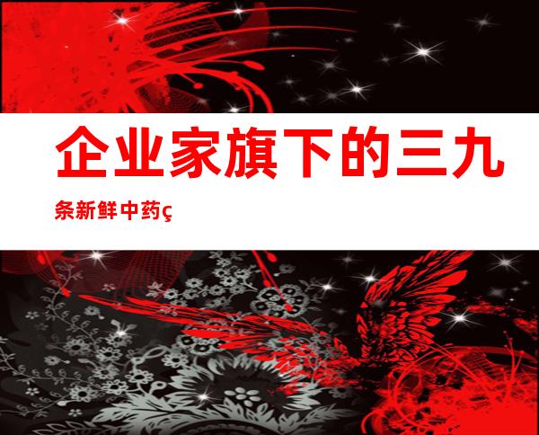 企业家旗下的三九条新鲜中药现代化之父，75岁归来再创业