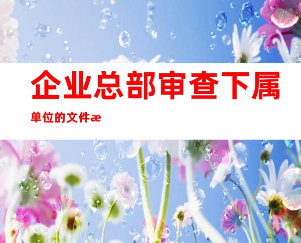 企业总部审查下属单位的文件材料归档范围(企业总部审查下属单位 要注意)