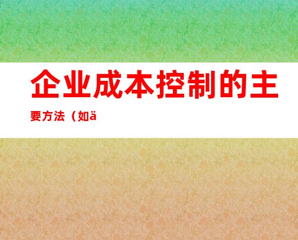 企业成本控制的主要方法（如何做好成本控制与管理）