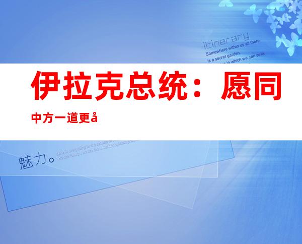 伊拉克总统：愿同中方一道更好造福两国和两国人民