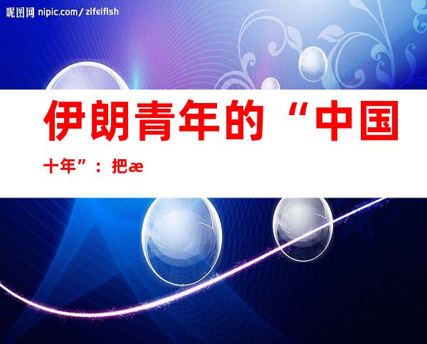 伊朗青年的“中国十年”：把握事业机遇 感受生活人情味