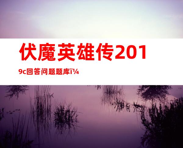 伏魔英雄传2019c回答问题题库（伏魔英雄传2 0）