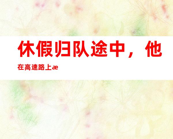 休假归队途中，他在高速路上救了5个人！