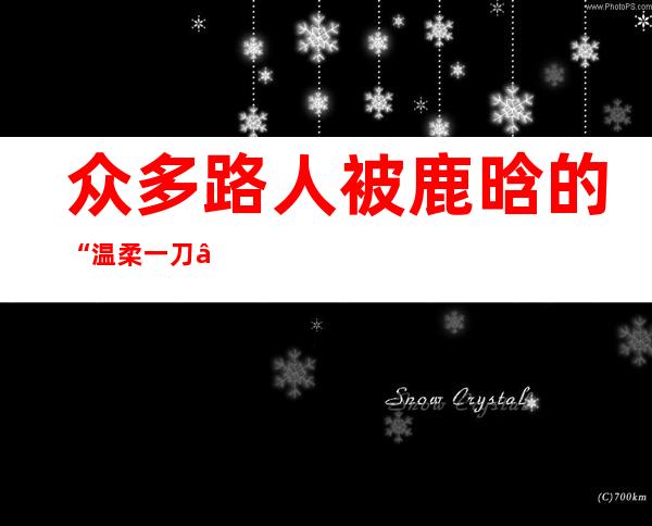 众多路人被鹿晗的“温柔一刀”圈粉，那什么是“温柔一刀”呢？