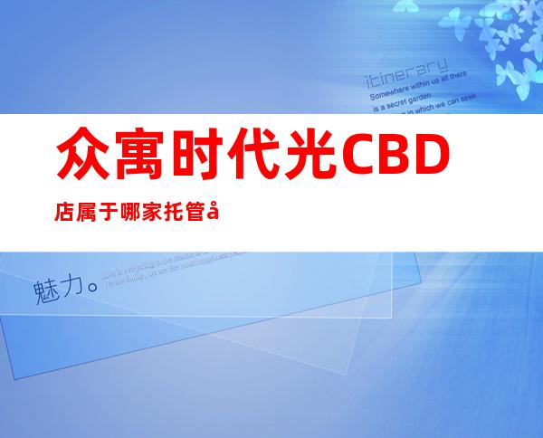 众寓时代光CBD店属于哪家托管公司-众寓时代光CBD店怎么样