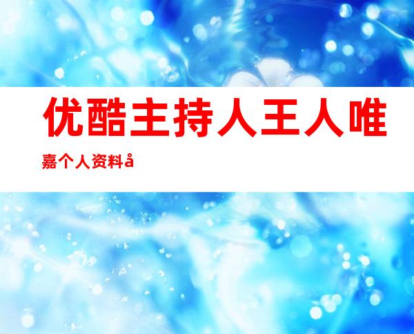 优酷主持人王人唯嘉个人资料及近况和图片介绍