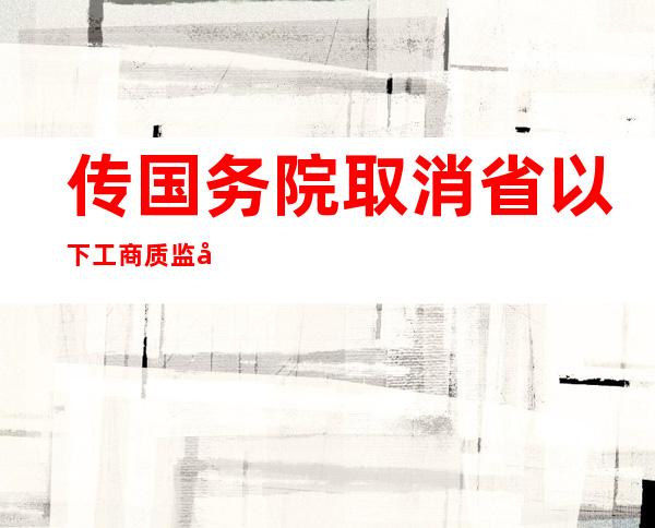 传国务院取消省以下工商质监垂直管理或属实