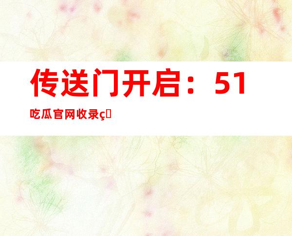 传送门开启：51吃瓜官网收录热门电影下载链接