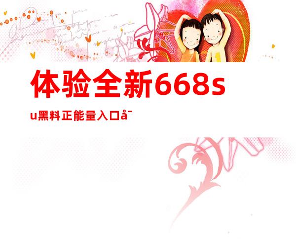 体验全新668su黑料正能量入口密码链接，收获全新感受