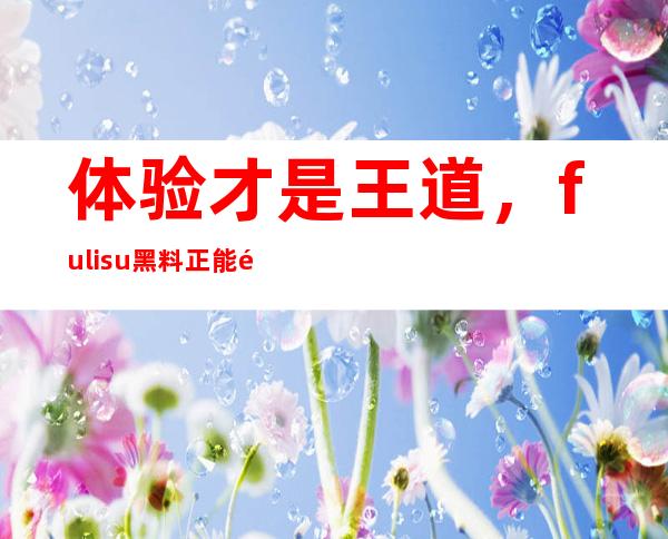 体验才是王道，fuli.su黑料正能量网站给你最好的