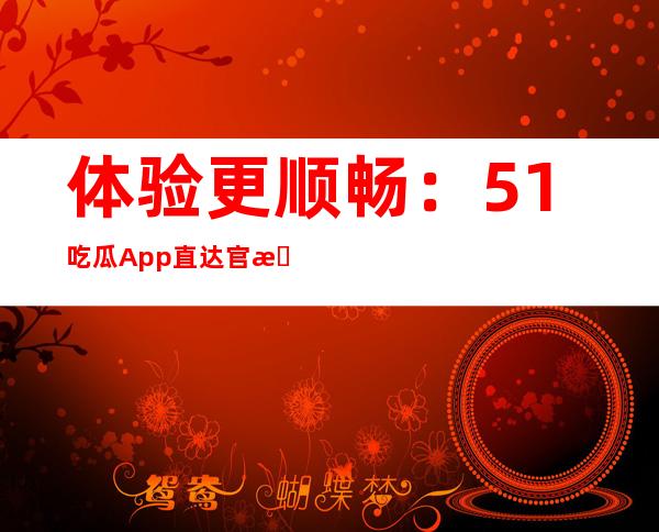 体验更顺畅：51吃瓜App直达官方下载，速度更快