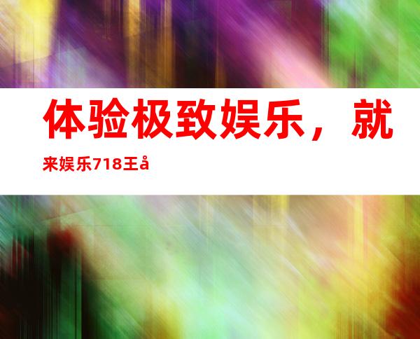 体验极致娱乐，就来娱乐718王心悦在线地址