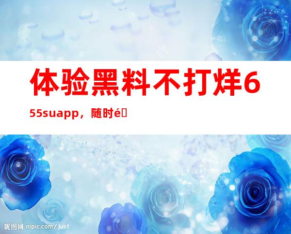 体验黑料不打烊655. su app，随时随地带着它看视频