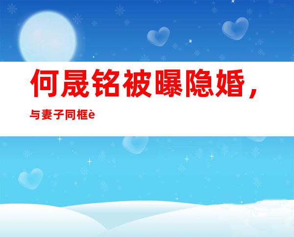 何晟铭被曝隐婚，与妻子同框被拍！同框照