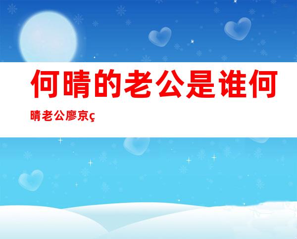 何晴的老公是谁何晴老公廖京生个人资料及图片 _何晴的老公是谁何晴老公廖京