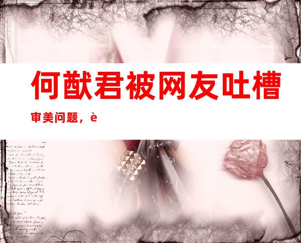 何猷君被网友吐槽审美问题，这事奚梦瑶脱不了干系