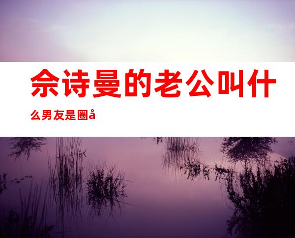 佘诗曼的老公叫什么 男友是圈外人